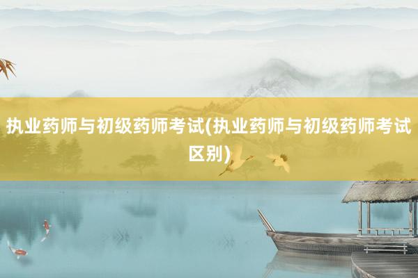 执业药师与初级药师考试(执业药师与初级药