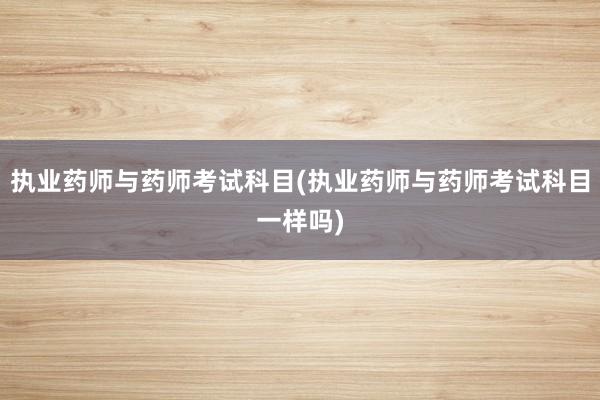 执业药师与药师考试科目(执业药师与药师考试科目一样吗)