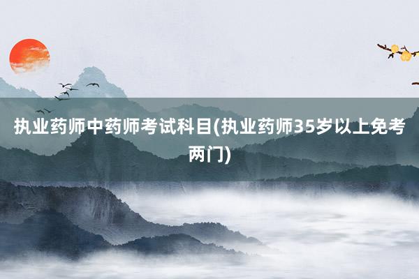执业药师中药师考试科目(执业药师35岁以上免考两门)