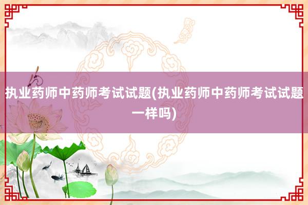执业药师中药师考试试题(执业药师中药师考试试题一样吗)