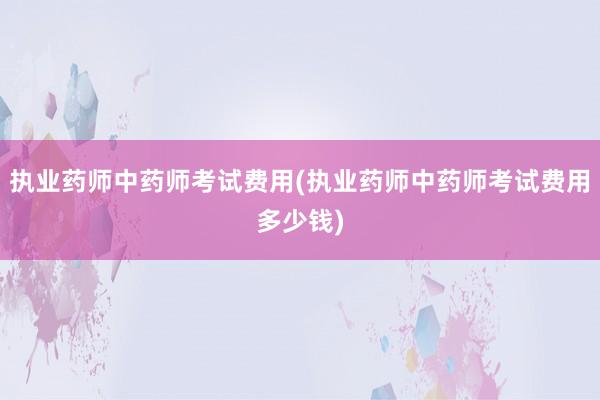 执业药师中药师考试费用(执业药师中药师考