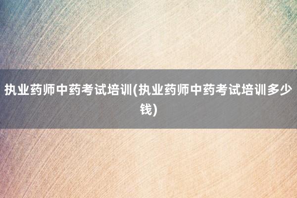 执业药师中药考试培训(执业药师中药考试培训多少钱)