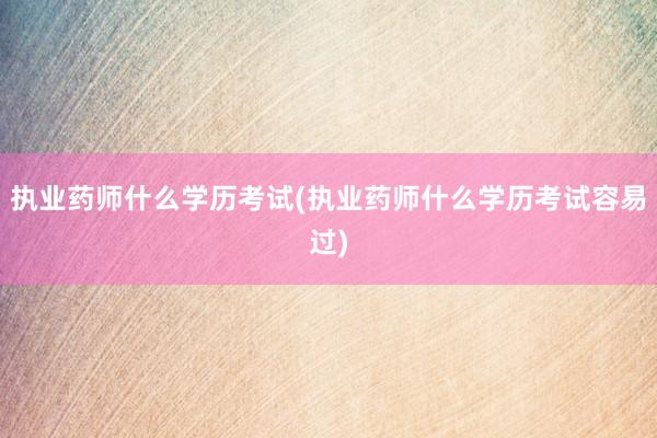 执业药师什么学历考试(执业药师什么学历考试容易过)