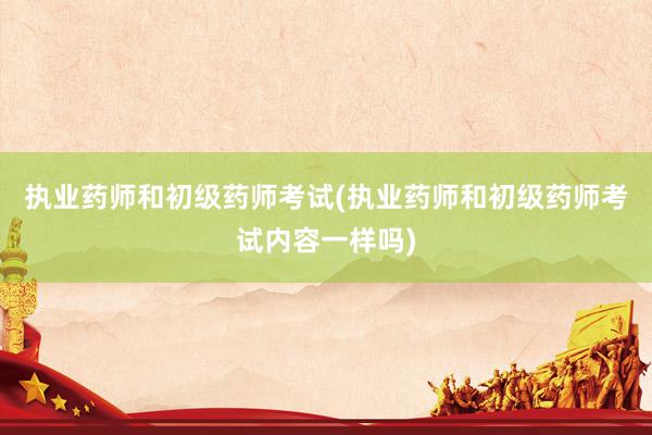 执业药师和初级药师考试(执业药师和初级药师考试内容一样吗)