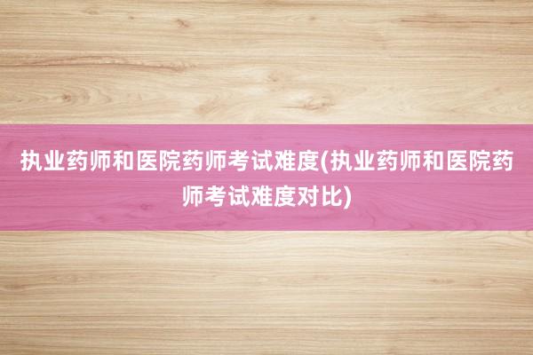 执业药师和医院药师考试难度(执业药师和医院药师考试难度对比)