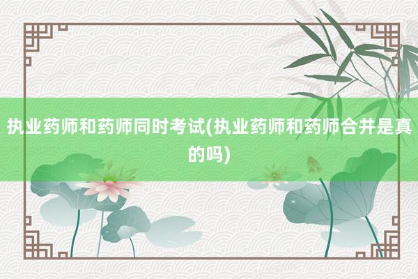 执业药师和药师同时考试(执业药师和药师合并是真的吗)