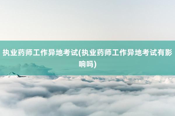执业药师工作异地考试(执业药师工作异地考试有影响吗)