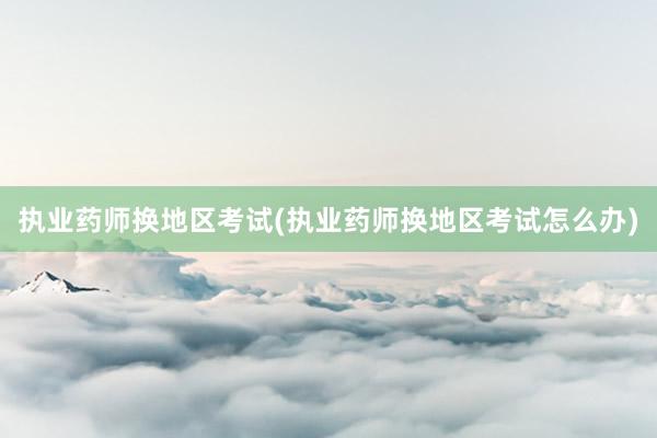 执业药师换地区考试(执业药师换地区考试怎么办)