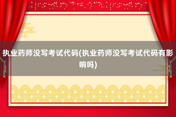 执业药师没写考试代码(执业药师没写考试代码有影响吗)