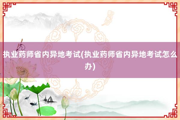 执业药师省内异地考试(执业药师省内异地考试怎么办)
