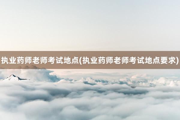 执业药师老师考试地点(执业药师老师考试地点要求)