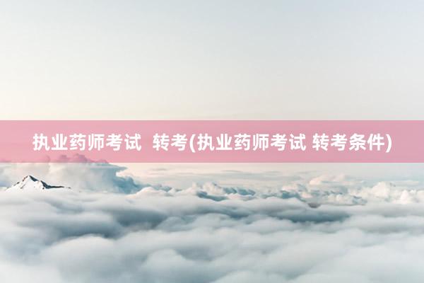 执业药师考试  转考(执业药师考试 转考条件)