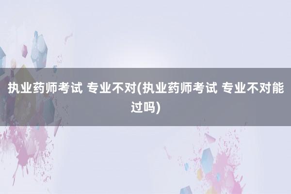 执业药师考试 专业不对(执业药师考试 专业不对能过吗)