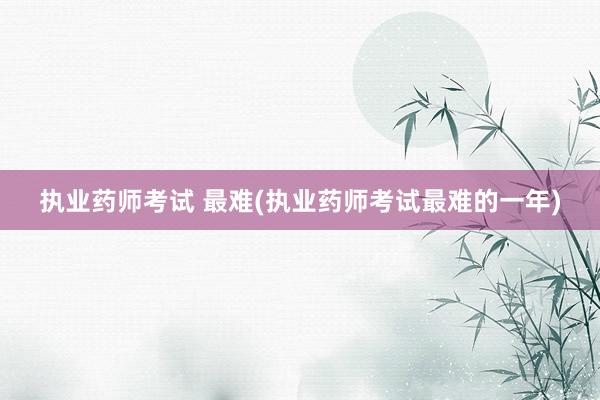 执业药师考试 最难(执业药师考试最难的一年)