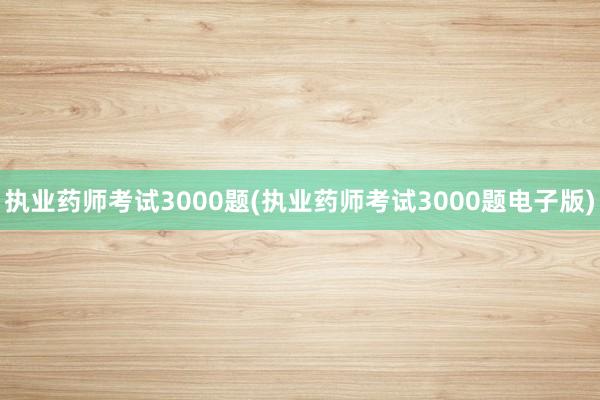 执业药师考试3000题(执业药师考试3000题电子版)