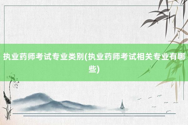 执业药师考试专业类别(执业药师考试相关专业有哪些)