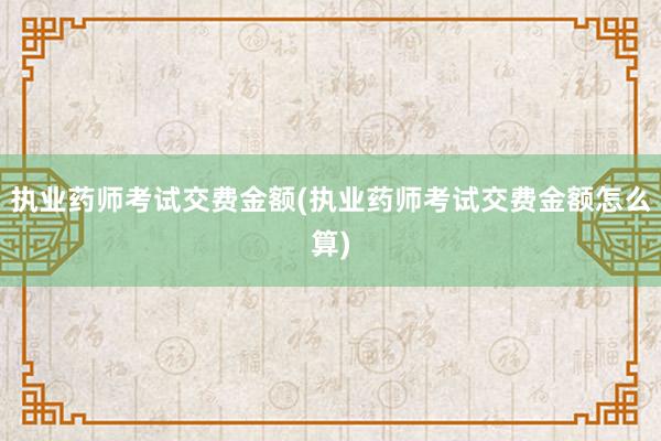执业药师考试交费金额(执业药师考试交费金额怎么算)