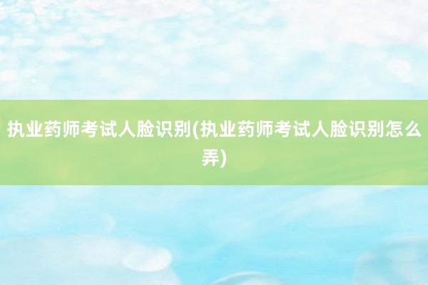 执业药师考试人脸识别(执业药师考试人脸识别怎么弄)