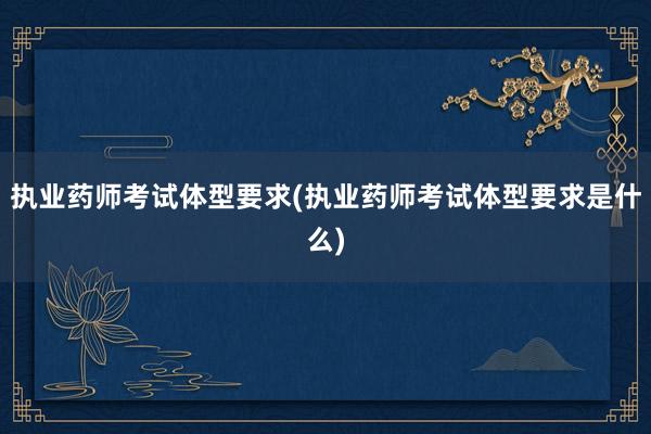 执业药师考试体型要求(执业药师考试体型要求是什么)