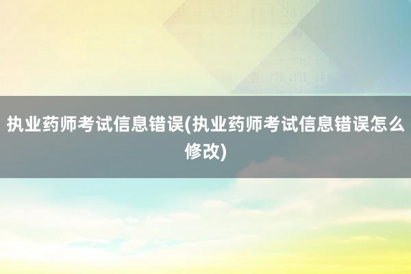 执业药师考试信息错误(执业药师考试信息错误怎么修改)