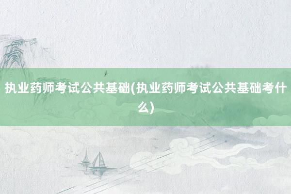 执业药师考试公共基础(执业药师考试公共基础考什么)