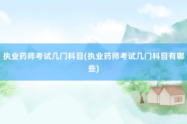 执业药师考试几门科目(执业药师考试几门科目有哪些)