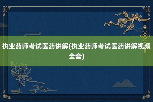 执业药师考试医药讲解(执业药师考试医药讲解视频全套)