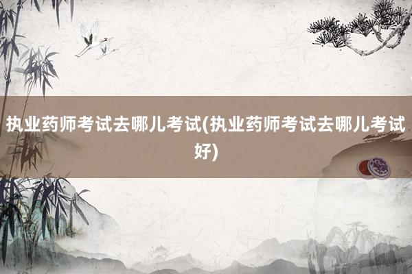执业药师考试去哪儿考试(执业药师考试去哪儿考试好)
