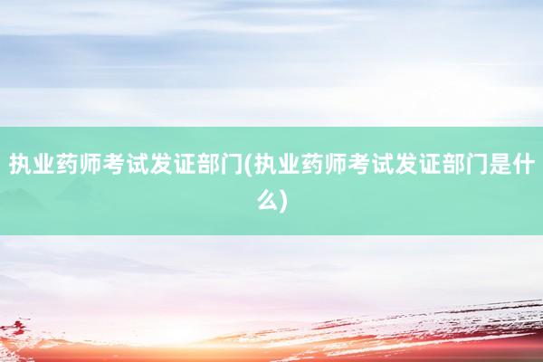 执业药师考试发证部门(执业药师考试发证部门是什么)