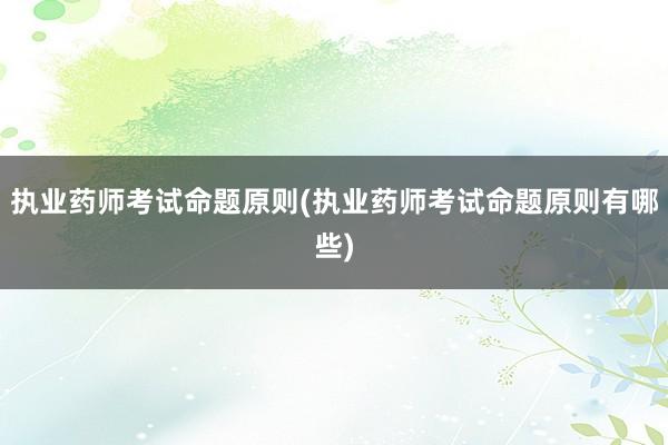 执业药师考试命题原则(执业药师考试命题原则有哪些)