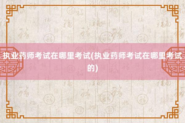 执业药师考试在哪里考试(执业药师考试在哪里考试的)