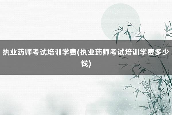执业药师考试培训学费(执业药师考试培训学费多少钱)