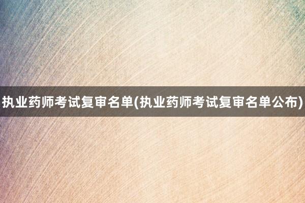 执业药师考试复审名单(执业药师考试复审名单公布)