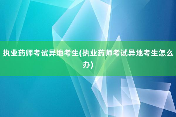 执业药师考试异地考生(执业药师考试异地考生怎么办)