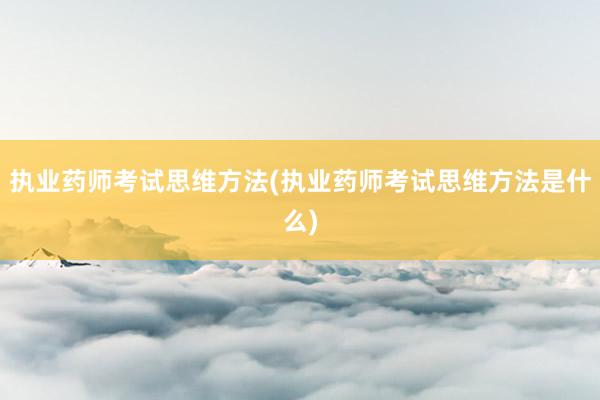 执业药师考试思维方法(执业药师考试思维方法是什么)