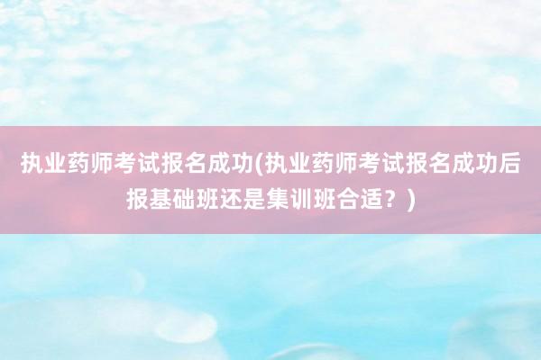 执业药师考试报名成功(执业药师考试报名成功后报基础班还是集训班合适？)