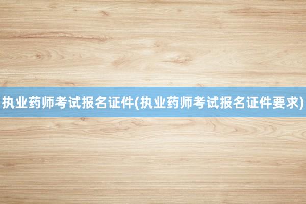 执业药师考试报名证件(执业药师考试报名证件要求)