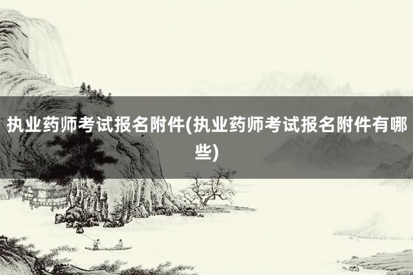 执业药师考试报名附件(执业药师考试报名附件有哪些)