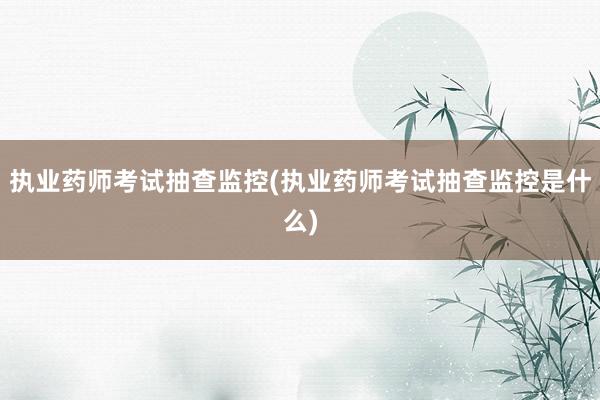 执业药师考试抽查监控(执业药师考试抽查监控是什么)