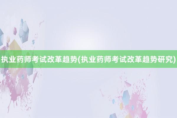 执业药师考试改革趋势(执业药师考试改革趋势研究)