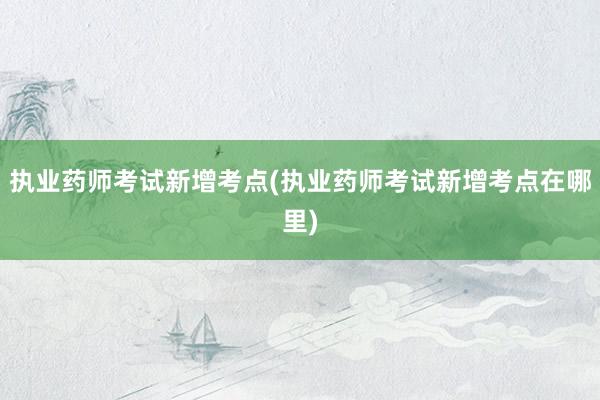 执业药师考试新增考点(执业药师考试新增考点在哪里)