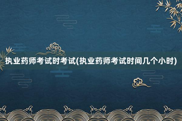 执业药师考试时考试(执业药师考试时间几个小时)