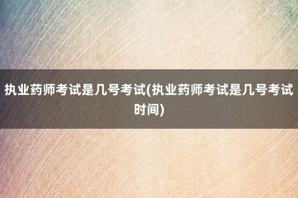 执业药师考试是几号考试(执业药师考试是几号考试时间)