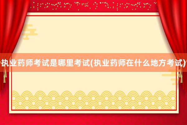 执业药师考试是哪里考试(执业药师在什么地方考试)