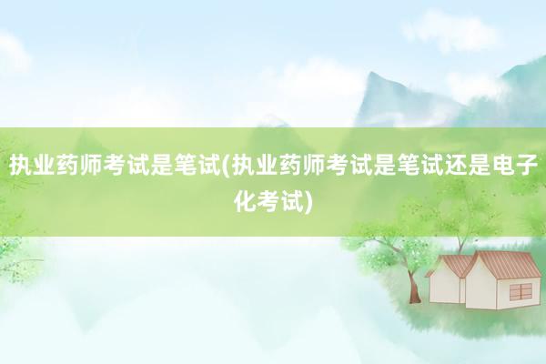 执业药师考试是笔试(执业药师考试是笔试还是电子化考试)