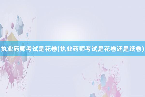 执业药师考试是花卷(执业药师考试是花卷还是纸卷)
