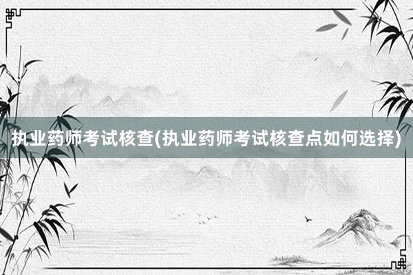 执业药师考试核查(执业药师考试核查点如何选择)