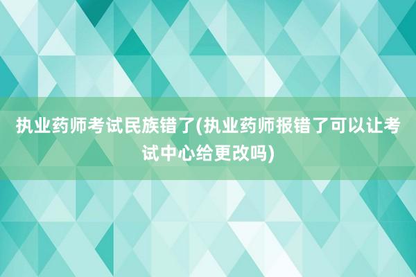 执业药师考试民族错了(执业药师报错了可以