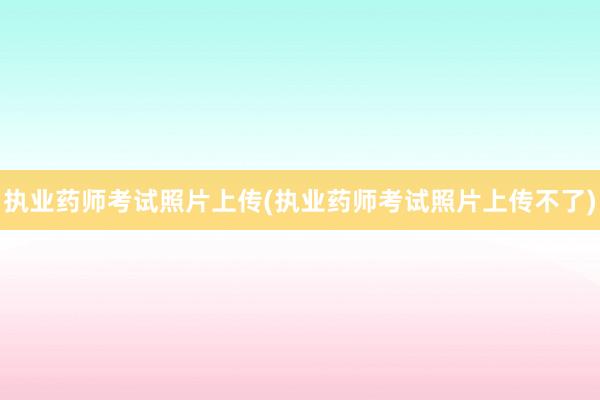 执业药师考试照片上传(执业药师考试照片上传不了)