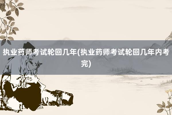 执业药师考试轮回几年(执业药师考试轮回几年内考完)